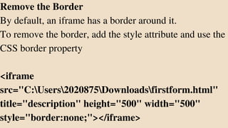 Remove the Border
By default, an iframe has a border around it.
To remove the border, add the style attribute and use the
CSS border property
<iframe
src="C:Users2020875Downloadsfirstform.html"
title="description" height="500" width="500"
style="border:none;"></iframe>
 