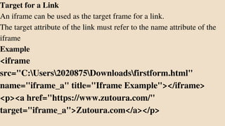 Target for a Link
An iframe can be used as the target frame for a link.
The target attribute of the link must refer to the name attribute of the
iframe
Example
<iframe
src="C:Users2020875Downloadsfirstform.html"
name="iframe_a" title="Iframe Example"></iframe>
<p><a href="https://www.zutoura.com/"
target="iframe_a">Zutoura.com</a></p>
 
