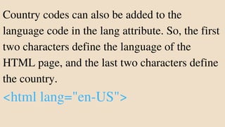 Country codes can also be added to the
language code in the lang attribute. So, the first
two characters define the language of the
HTML page, and the last two characters define
the country.
<html lang="en-US">
 