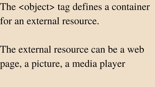 The <object> tag defines a container
for an external resource.
The external resource can be a web
page, a picture, a media player
 