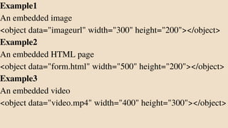 Example1
An embedded image
<object data="imageurl" width="300" height="200"></object>
Example2
An embedded HTML page
<object data="form.html" width="500" height="200"></object>
Example3
An embedded video
<object data="video.mp4" width="400" height="300"></object>
 