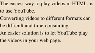 The easiest way to play videos in HTML, is
to use YouTube.
Converting videos to different formats can
be difficult and time-consuming.
An easier solution is to let YouTube play
the videos in your web page.
 