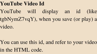 YouTube Video Id
YouTube will display an id (like
tgbNymZ7vqY), when you save (or play) a
video.
You can use this id, and refer to your video
in the HTML code.
 