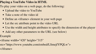 Upload the video to YouTube
Take a note of the video id
Define an <iframe> element in your web page
Let the src attribute point to the video URL
Use the width and height attributes to specify the dimension of the player
Add any other parameters to the URL (see below)
Playing a YouTube Video in HTML
To play your video on a web page, do the following:
Example
<iframe width="420" height="315"
src="https://www.youtube.com/embed/LSmejfYPQLw">
</iframe>
 