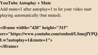 YouTube Autoplay + Mute
Add mute=1 after autoplay=1 to let your video start
playing automatically (but muted).
<iframe width="420" height="315"
src="https://www.youtube.com/embed/LSmejfYPQ
Lw?autoplay=1&mute=1">
</iframe>
 