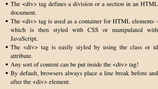 The <div> tag defines a division or a section in an HTML
document.
The <div> tag is used as a container for HTML elements -
which is then styled with CSS or manipulated with
JavaScript.
The <div> tag is easily styled by using the class or id
attribute.
Any sort of content can be put inside the <div> tag!
By default, browsers always place a line break before and
after the <div> element.
 