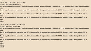 <body>
<div id="Blue-section" Class="font-family">
<h1>DIV Blue section Heading</h1>
<p>The div tag defines a division or a section in an HTML document.The div tag is used as a container for HTML elements - which is then styled with CSS or
<br>
The div tag defines a division or a section in an HTML document.The div tag is used as a container for HTML elements - which is then styled with CSS or
<br>
The div tag defines a division or a section in an HTML document.The div tag is used as a container for HTML elements - which is then styled with CSS or
<br>
The div tag defines a division or a section in an HTML document.The div tag is used as a container for HTML elements - which is then styled with CSS or
</p>
</div>
<div id="Red-section" Class="font-family">
<h1>DIV Red section Heading</h1>
<p>The div tag defines a division or a section in an HTML document.The div tag is used as a container for HTML elements - which is then styled with CSS or
<br>
The div tag defines a division or a section in an HTML document.The div tag is used as a container for HTML elements - which is then styled with CSS or
<br>
The div tag defines a division or a section in an HTML document.The div tag is used as a container for HTML elements - which is then styled with CSS or
<br>
The div tag defines a division or a section in an HTML document.The div tag is used as a container for HTML elements - which is then styled with CSS or
</p>
</div>
</body>
</html>
 