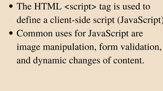 The HTML <script> tag is used to
define a client-side script (JavaScript)
Common uses for JavaScript are
image manipulation, form validation,
and dynamic changes of content.
 