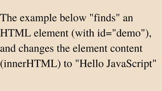 The example below "finds" an
HTML element (with id="demo"),
and changes the element content
(innerHTML) to "Hello JavaScript"
 