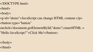 <!DOCTYPE html>
<html>
<body>
<p id="demo">JavaScript can change HTML content.</p>
<button type="button"
onclick='document.getElementById("demo").innerHTML =
"Hello JavaScript!"'>Click Me!</button>
</body>
</html>
 