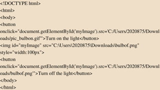 <!DOCTYPE html>
<html>
<body>
<button
onclick="document.getElementById('myImage').src='C:/Users/2020875/Downl
oads/pic_bulbon.gif'">Turn on the light</button>
<img id="myImage" src="C:Users2020875Downloadsbulbof.png"
style="width:100px">
<button
onclick="document.getElementById('myImage').src='C:/Users/2020875/Downl
oads/bulbof.png'">Turn off the light</button>
</body>
</html>
 
