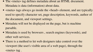 The <meta> tag defines metadata about an HTML document.
Metadata is data (information) about data.
<meta> tags always go inside the <head> element, and are typically
used to specify character set, page description, keywords, author of
the document, and viewport settings.
Metadata will not be displayed on the page, but is machine
parsable.
Metadata is used by browsers , search engines (keywords), and
other web services.
There is a method to let web designers take control over the
viewport (the user's visible area of a web page), through the
<meta> tag .
 