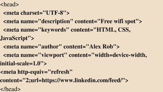 <head>
<meta charset="UTF-8">
<meta name="description" content="Free wifi spot">
<meta name="keywords" content="HTML, CSS,
JavaScript">
<meta name="author" content="Alex Rob">
<meta name="viewport" content="width=device-width,
initial-scale=1.0">
<meta http-equiv="refresh"
content="2;url=https://www.linkedin.com/feed/">
</head>
 