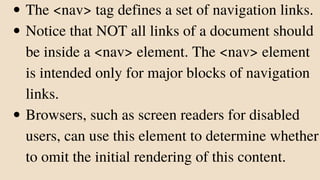 The <nav> tag defines a set of navigation links.
Notice that NOT all links of a document should
be inside a <nav> element. The <nav> element
is intended only for major blocks of navigation
links.
Browsers, such as screen readers for disabled
users, can use this element to determine whether
to omit the initial rendering of this content.
 
