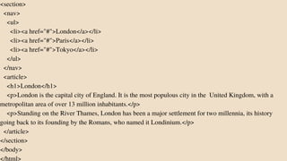 <section>
<nav>
<ul>
<li><a href="#">London</a></li>
<li><a href="#">Paris</a></li>
<li><a href="#">Tokyo</a></li>
</ul>
</nav>
<article>
<h1>London</h1>
<p>London is the capital city of England. It is the most populous city in the United Kingdom, with a
metropolitan area of over 13 million inhabitants.</p>
<p>Standing on the River Thames, London has been a major settlement for two millennia, its history
going back to its founding by the Romans, who named it Londinium.</p>
</article>
</section>
</body>
</html>
 