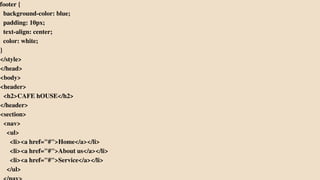 footer {
background-color: blue;
padding: 10px;
text-align: center;
color: white;
}
</style>
</head>
<body>
<header>
<h2>CAFE hOUSE</h2>
</header>
<section>
<nav>
<ul>
<li><a href="#">Home</a></li>
<li><a href="#">About us</a></li>
<li><a href="#">Service</a></li>
</ul>
 