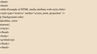 <html>
<head>
<title>Example of HTML media attribute with style</title>
<style type="text/css" media="screen, print, projection" />
p {background-color:
aliceblue; color:
maroon}
</style>
</head>
<body>
<p>html</p>
</body>
</html>
 