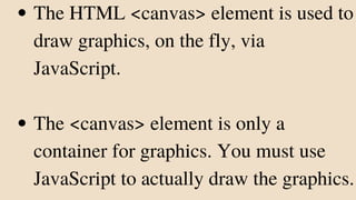 The HTML <canvas> element is used to
draw graphics, on the fly, via
JavaScript.
The <canvas> element is only a
container for graphics. You must use
JavaScript to actually draw the graphics.
 