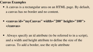 A canvas is a rectangular area on an HTML page. By default,
a canvas has no border and no content.
<canvas id="myCanvas" width="200" height="100">
</canvas>
Always specify an id attribute (to be referred to in a script),
and a width and height attribute to define the size of the
canvas. To add a border, use the style attribute
Canvas Examples
 