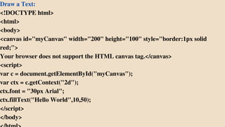 Draw a Text:
<!DOCTYPE html>
<html>
<body>
<canvas id="myCanvas" width="200" height="100" style="border:1px solid
red;">
Your browser does not support the HTML canvas tag.</canvas>
<script>
var c = document.getElementById("myCanvas");
var ctx = c.getContext("2d");
ctx.font = "30px Arial";
ctx.fillText("Hello World",10,50);
</script>
</body>
 