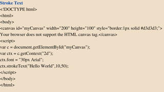 Stroke Text
<!DOCTYPE html>
<html>
<body>
<canvas id="myCanvas" width="200" height="100" style="border:1px solid #d3d3d3;">
Your browser does not support the HTML canvas tag.</canvas>
<script>
var c = document.getElementById("myCanvas");
var ctx = c.getContext("2d");
ctx.font = "30px Arial";
ctx.strokeText("Hello World",10,50);
</script>
</body>
</html>
 
