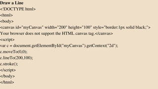 Draw a Line
<!DOCTYPE html>
<html>
<body>
<canvas id="myCanvas" width="200" height="100" style="border:1px solid black;">
Your browser does not support the HTML canvas tag.</canvas>
<script>
var c = document.getElementById("myCanvas").getContext("2d");
c.moveTo(0,0);
c.lineTo(200,100);
c.stroke();
</script>
</body>
</html>
 