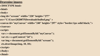 Drawning images
<!DOCTYPE html>
<html>
<body>
<img id="scream" width="220" height="277"
src="C:Users2020875Downloadsbulbof.png" >
<canvas id="myCanvas" width="240" height="297" style="border:1px solid black;">
</canvas>
<script>
var c = document.getElementById("myCanvas");
var ctx = c.getContext("2d");
var img = document.getElementById("scream");
ctx.drawImage(img, 10, 10);
</script>
</body>
</html>
 