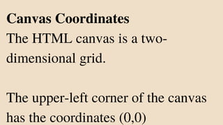 Canvas Coordinates
The HTML canvas is a two-
dimensional grid.
The upper-left corner of the canvas
has the coordinates (0,0)
 