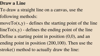 Draw a Line
To draw a straight line on a canvas, use the
following methods:
moveTo(x,y) - defines the starting point of the line
lineTo(x,y) - defines the ending point of the line
Define a starting point in position (0,0), and an
ending point in position (200,100). Then use the
stroke() method to actually draw the line:
 