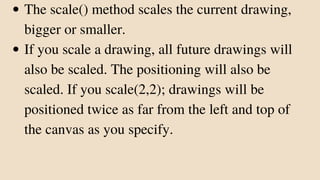 The scale() method scales the current drawing,
bigger or smaller.
If you scale a drawing, all future drawings will
also be scaled. The positioning will also be
scaled. If you scale(2,2); drawings will be
positioned twice as far from the left and top of
the canvas as you specify.
 