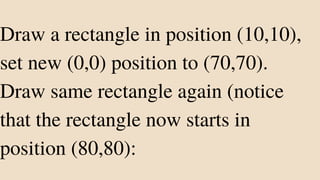 Draw a rectangle in position (10,10),
set new (0,0) position to (70,70).
Draw same rectangle again (notice
that the rectangle now starts in
position (80,80):
 