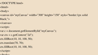 <!DOCTYPE html>
<html>
<body>
<canvas id="myCanvas" width="300" height="150" style="border:1px solid
black;">
</canvas>
<script>
var c = document.getElementById("myCanvas");
var ctx = c.getContext("2d");
ctx.fillRect(10, 10, 100, 50);
ctx.translate(70, 70);
ctx.fillRect(10, 10, 100, 50);
</script>
 