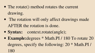The rotate() method rotates the current
drawing.
The rotation will only affect drawings made
AFTER the rotation is done.
Syntax: context.rotate(angle);
Example:degrees * Math.PI / 180 To rotate 20
degrees, specify the following: 20 * Math.PI /
180
 
