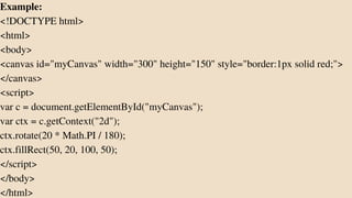 Example:
<!DOCTYPE html>
<html>
<body>
<canvas id="myCanvas" width="300" height="150" style="border:1px solid red;">
</canvas>
<script>
var c = document.getElementById("myCanvas");
var ctx = c.getContext("2d");
ctx.rotate(20 * Math.PI / 180);
ctx.fillRect(50, 20, 100, 50);
</script>
</body>
</html>
 