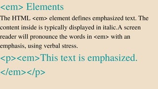 <em> Elements
The HTML <em> element defines emphasized text. The
content inside is typically displayed in italic.A screen
reader will pronounce the words in <em> with an
emphasis, using verbal stress.
<p><em>This text is emphasized.
</em></p>
 