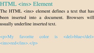 HTML <ins> Element
The HTML <ins> element defines a text that has
been inserted into a document. Browsers will
usually underline inserted text.
<p>My favorite color is <del>blue</del>
<ins>red</ins>.</p>
 