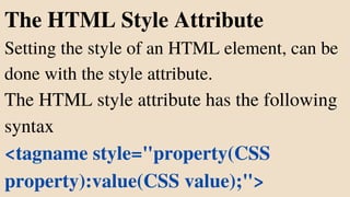The HTML Style Attribute
Setting the style of an HTML element, can be
done with the style attribute.
The HTML style attribute has the following
syntax
<tagname style="property(CSS
property):value(CSS value);">
 
