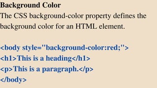 Background Color
The CSS background-color property defines the
background color for an HTML element.
<body style="background-color:red;">
<h1>This is a heading</h1>
<p>This is a paragraph.</p>
</body>
 
