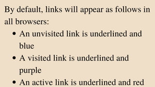 An unvisited link is underlined and
blue
A visited link is underlined and
purple
An active link is underlined and red
By default, links will appear as follows in
all browsers:
 