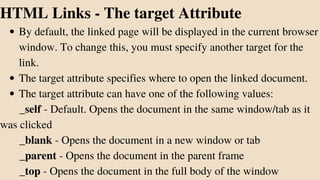 By default, the linked page will be displayed in the current browser
window. To change this, you must specify another target for the
link.
The target attribute specifies where to open the linked document.
The target attribute can have one of the following values:
HTML Links - The target Attribute
_self - Default. Opens the document in the same window/tab as it
was clicked
_blank - Opens the document in a new window or tab
_parent - Opens the document in the parent frame
_top - Opens the document in the full body of the window
 