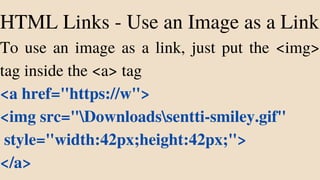 HTML Links - Use an Image as a Link
To use an image as a link, just put the <img>
tag inside the <a> tag
<a href="https://w">
<img src="Downloadssentti-smiley.gif"
style="width:42px;height:42px;">
</a>
 