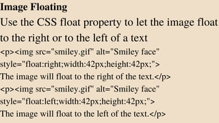 Image Floating
Use the CSS float property to let the image float
to the right or to the left of a text
<p><img src="smiley.gif" alt="Smiley face"
style="float:right;width:42px;height:42px;">
The image will float to the right of the text.</p>
<p><img src="smiley.gif" alt="Smiley face"
style="float:left;width:42px;height:42px;">
The image will float to the left of the text.</p>
 