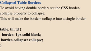 Collapsed Table Borders
To avoid having double borders set the CSS border-
collapse property to collapse.
This will make the borders collapse into a single border
table, th, td {
border: 1px solid black;
border-collapse: collapse;
}
 
