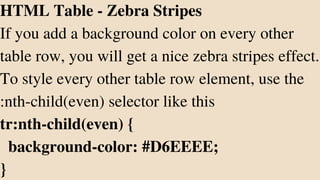 HTML Table - Zebra Stripes
If you add a background color on every other
table row, you will get a nice zebra stripes effect.
To style every other table row element, use the
:nth-child(even) selector like this
tr:nth-child(even) {
background-color: #D6EEEE;
}
 
