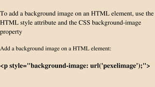 To add a background image on an HTML element, use the
HTML style attribute and the CSS background-image
property
Add a background image on a HTML element:
<p style="background-image: url('pexelimage');">
 