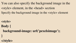 You can also specify the background image in the
<style> element, in the <head> section
Specify the background image in the <style> element
<style>
Body {
background-image: url('pexelsimage');
}
</style>
 