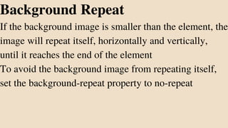 Background Repeat
If the background image is smaller than the element, the
image will repeat itself, horizontally and vertically,
until it reaches the end of the element
To avoid the background image from repeating itself,
set the background-repeat property to no-repeat
 