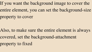 If you want the background image to cover the
entire element, you can set the background-size
property to cover
Also, to make sure the entire element is always
covered, set the background-attachment
property to fixed
 