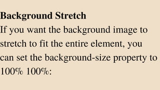 Background Stretch
If you want the background image to
stretch to fit the entire element, you
can set the background-size property to
100% 100%:
 