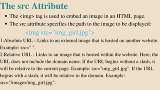 The <img> tag is used to embed an image in an HTML page.
The src attribute specifies the path to the image to be displayed:
The src Attribute
<img src="img_girl.jpg">
1.Absolute URL - Links to an external image that is hosted on another website.
Example: src=" ".
2.Relative URL - Links to an image that is hosted within the website. Here, the
URL does not include the domain name. If the URL begins without a slash, it
will be relative to the current page. Example: src="img_girl.jpg". If the URL
begins with a slash, it will be relative to the domain. Example:
src="/images/img_girl.jpg".
 